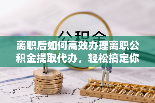 奎屯离职后如何高效办理离职公积金提取代办，轻松搞定你的公积金